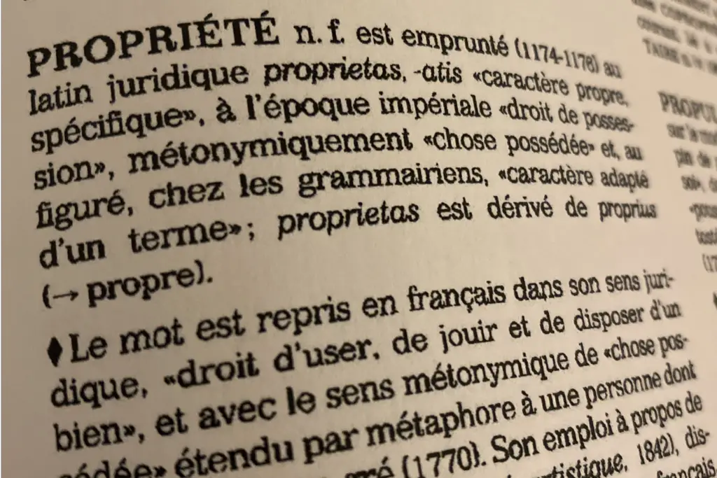 PROPRIÉTE n. f. est emprunté (1174-1176) au latin juridique prŏprĭĕtās, -ātis « caractère propre, spécifique », à l’époque impériale « droit de possession », métonymiquement « chose possédée » et, au figuré, chez les grammairiens, « caractère adapté d’un terme »; prŏprĭĕtās est dérivé de proprĭus (=> propre).