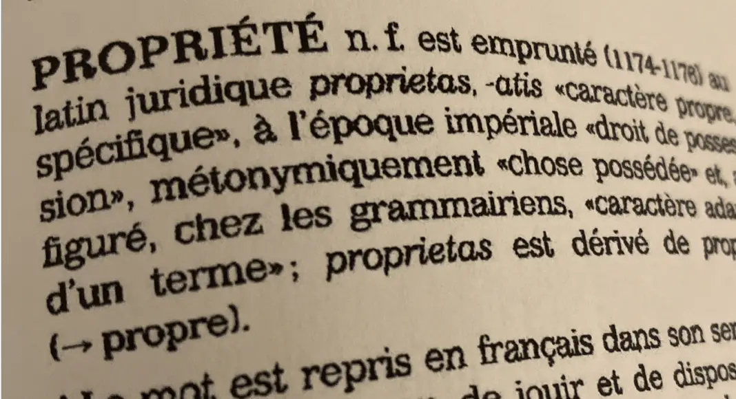 PROPRIÉTE n. f. est emprunté (1174-1176) au latin juridique prŏprĭĕtās, -ātis « caractère propre, spécifique », à l’époque impériale « droit de possession », métonymiquement « chose possédée » et, au figuré, chez les grammairiens, « caractère adapté d’un terme »; prŏprĭĕtās est dérivé de proprĭus (=> propre).